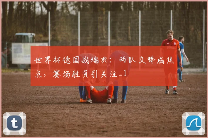 世界杯德国战瑞典:两队交锋成焦点,赛场胜负引关注_1