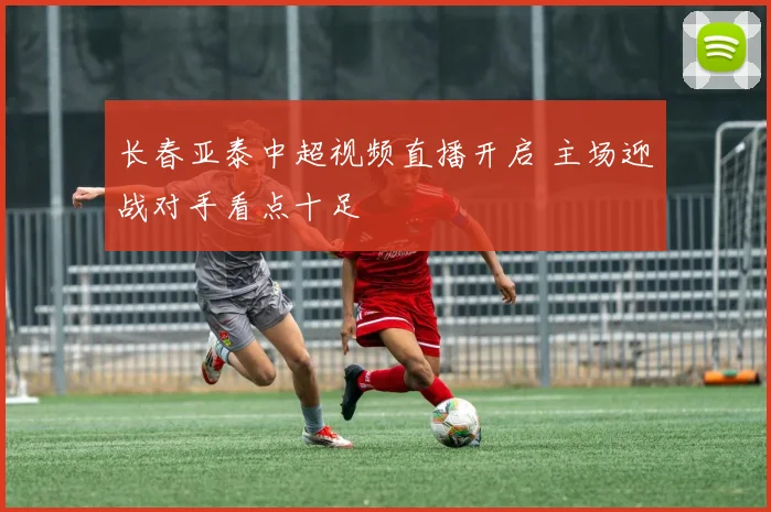 长春亚泰中超视频直播开启 主场迎战对手看点十足
