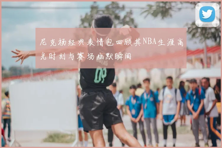 尼克杨经典表情包回顾其NBA生涯高光时刻与赛场幽默瞬间