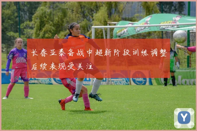 长春亚泰备战中超新阶段训练调整后续表现受关注