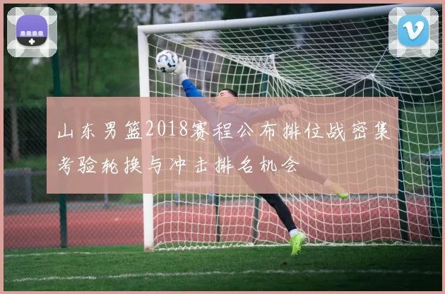 山东男篮2018赛程公布排位战密集考验轮换与冲击排名机会