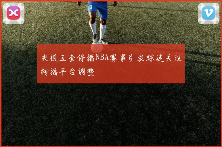 央视五套停播NBA赛事引发球迷关注转播平台调整