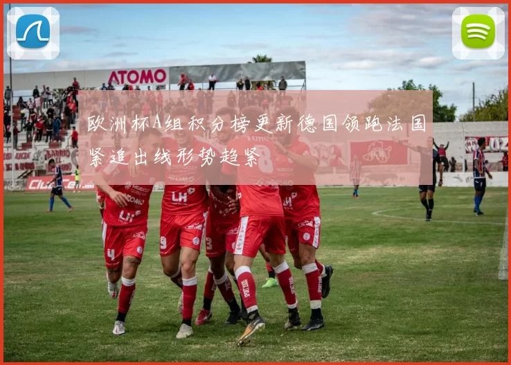 欧洲杯A组积分榜更新德国领跑法国紧追出线形势趋紧