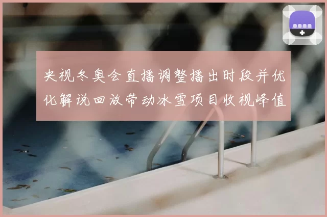 央视冬奥会直播调整播出时段并优化解说回放带动冰雪项目收视峰值