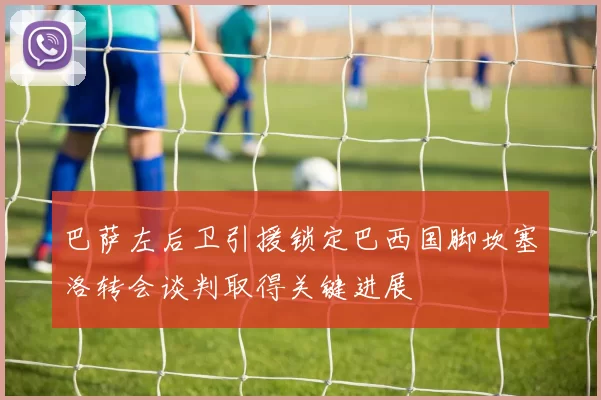 巴萨左后卫引援锁定巴西国脚坎塞洛转会谈判取得关键进展