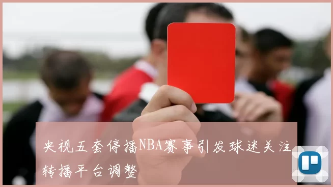 央视五套停播NBA赛事引发球迷关注转播平台调整