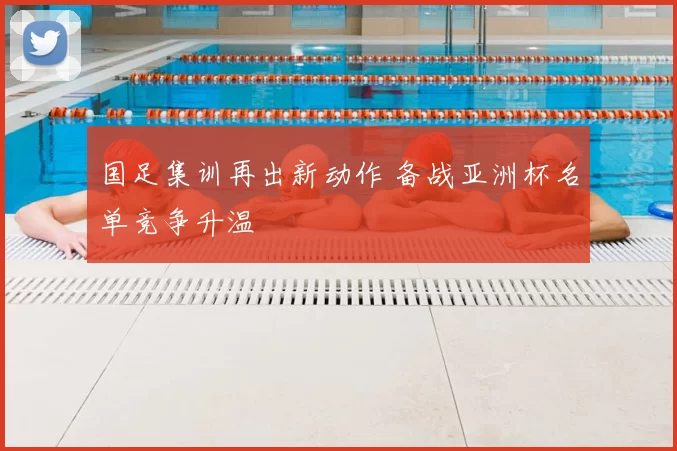 国足集训再出新动作 备战亚洲杯名单竞争升温