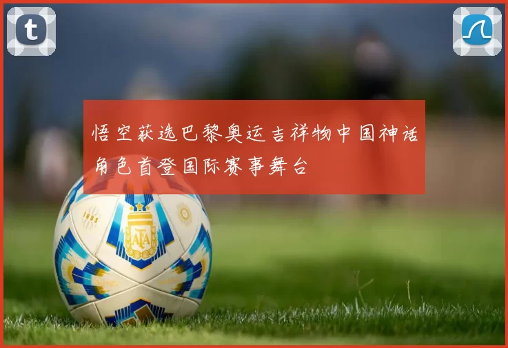 悟空获选巴黎奥运吉祥物中国神话角色首登国际赛事舞台