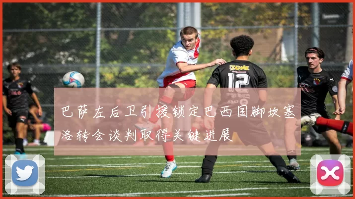 巴萨左后卫引援锁定巴西国脚坎塞洛转会谈判取得关键进展