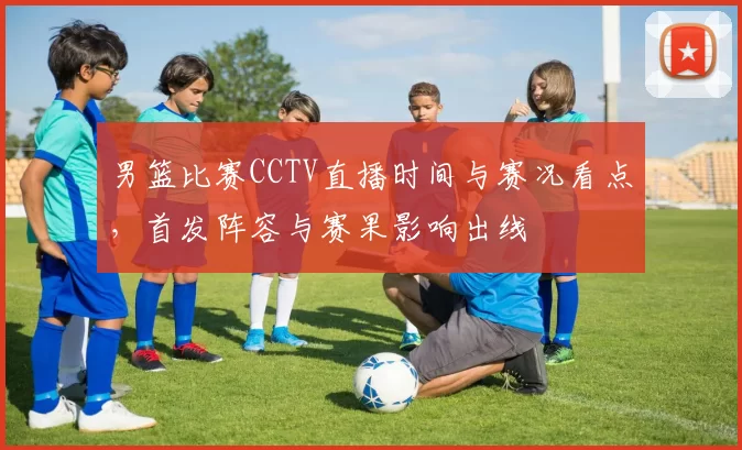 男篮比赛CCTV直播时间与赛况看点,首发阵容与赛果影响出线