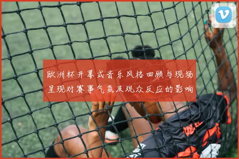 欧洲杯开幕式音乐风格回顾与现场呈现对赛事气氛及观众反应的影响解读