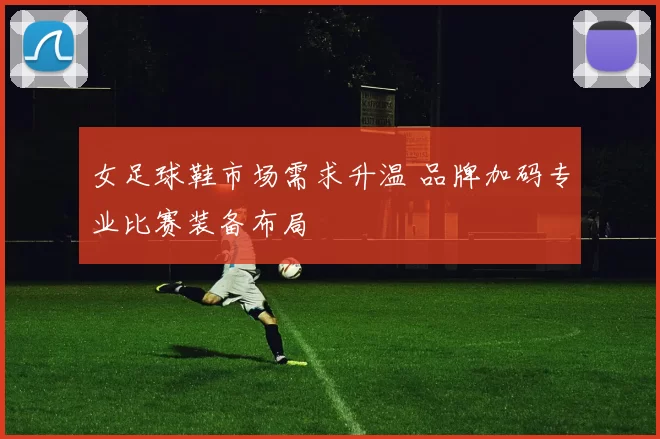 女足球鞋市场需求升温 品牌加码专业比赛装备布局