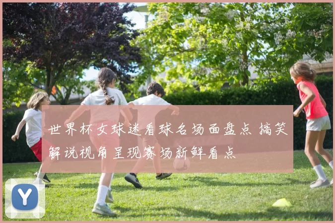 世界杯女球迷看球名场面盘点 搞笑解说视角呈现赛场新鲜看点