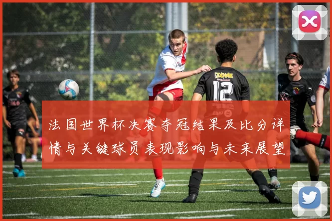 法国世界杯决赛夺冠结果及比分详情与关键球员表现影响与未来展望