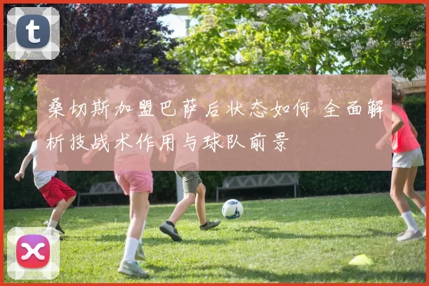 桑切斯加盟巴萨后状态如何 全面解析技战术作用与球队前景