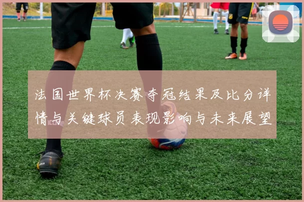 法国世界杯决赛夺冠结果及比分详情与关键球员表现影响与未来展望