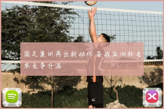 国足集训再出新动作 备战亚洲杯名单竞争升温