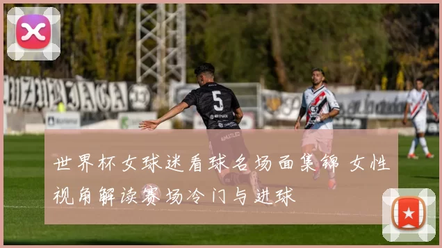 世界杯女球迷看球名场面集锦 女性视角解读赛场冷门与进球