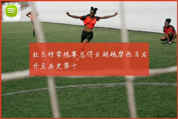 杜兰特常规赛总得分超越摩西马龙升至历史第十