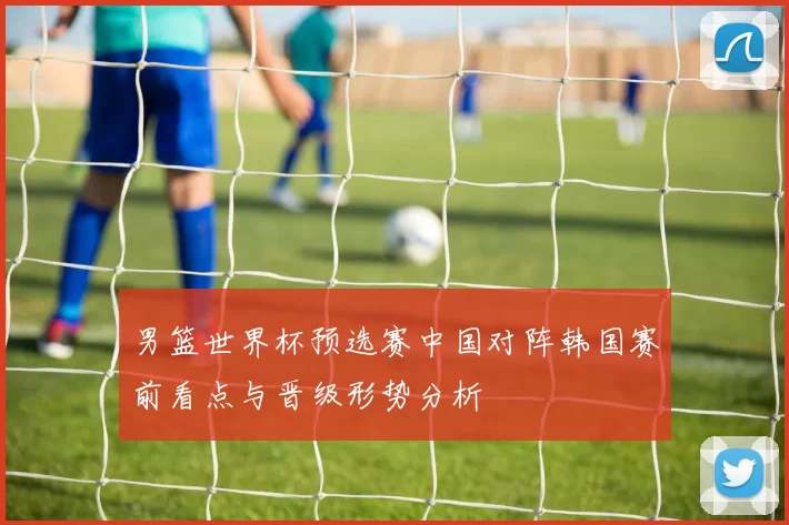 男篮世界杯预选赛中国对阵韩国赛前看点与晋级形势分析