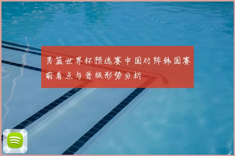 男篮世界杯预选赛中国对阵韩国赛前看点与晋级形势分析