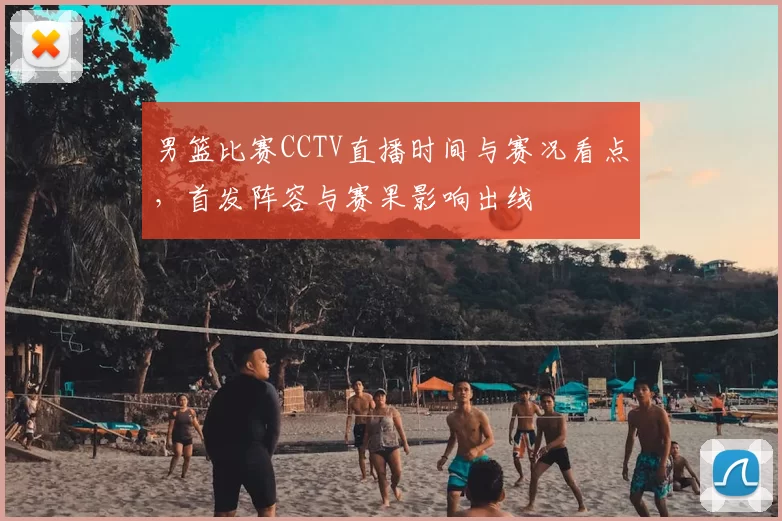 男篮比赛CCTV直播时间与赛况看点,首发阵容与赛果影响出线